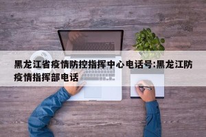 黑龙江省疫情防控指挥中心电话号:黑龙江防疫情指挥部电话