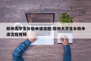 郑州大学生补助申请流程:郑州大学生补助申请流程视频