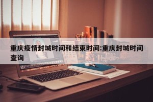 重庆疫情封城时间和结束时间:重庆封城时间查询