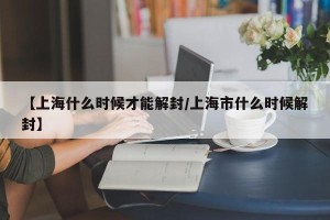【上海什么时候才能解封/上海市什么时候解封】
