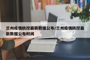 兰州疫情防控最新数据公布/兰州疫情防控最新数据公布时间