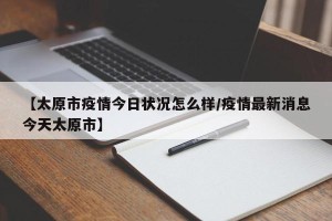 【太原市疫情今日状况怎么样/疫情最新消息今天太原市】