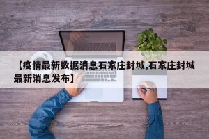 【疫情最新数据消息石家庄封城,石家庄封城最新消息发布】