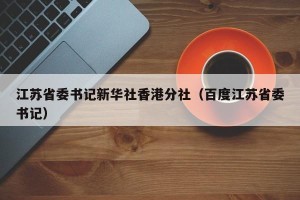 江苏省委书记新华社香港分社（百度江苏省委书记）
