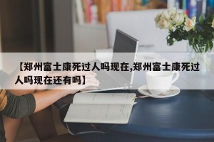 【郑州富士康死过人吗现在,郑州富士康死过人吗现在还有吗】