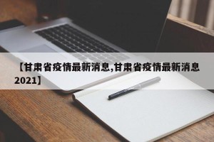 【甘肃省疫情最新消息,甘肃省疫情最新消息2021】