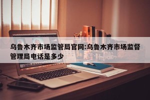 乌鲁木齐市场监管局官网:乌鲁木齐市场监督管理局电话是多少