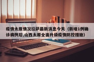 疫情太原情况拉萨最新消息今天（新增1例确诊病例后,山西太原全面升级疫情防控措施）