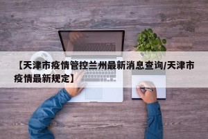 【天津市疫情管控兰州最新消息查询/天津市疫情最新规定】