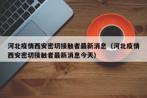河北疫情西安密切接触者最新消息（河北疫情西安密切接触者最新消息今天）