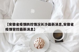 【安徽省疫情防控情况长沙最新消息,安徽省疫情管控最新消息】