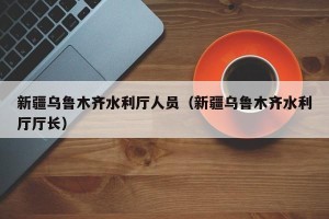新疆乌鲁木齐水利厅人员（新疆乌鲁木齐水利厅厅长）