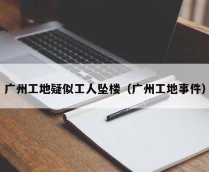 广州工地疑似工人坠楼（广州工地事件）