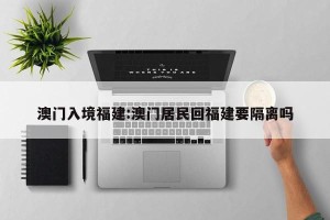 澳门入境福建:澳门居民回福建要隔离吗