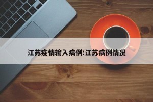 江苏疫情输入病例:江苏病例情况