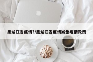 黑龙江省疫情?/黑龙江省疫情减免疫情政策